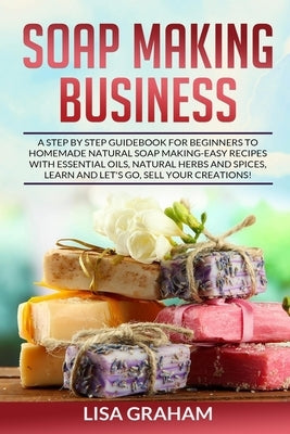 Soap Making Business: A Step By Step Guidebook For Beginners To Homemade Natural Soap Making, Learn And Sell Your Creations. by Graham, Lisa