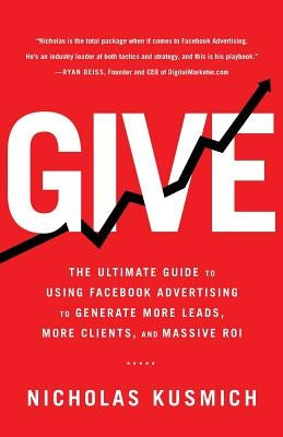 Give: The Ultimate Guide To Using Facebook Advertising to Generate More Leads, More Clients, and Massive ROI by Kusmich, Nicholas