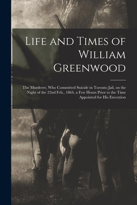Life and Times of William Greenwood [microform]: the Murderer, Who Committed Suicide in Toronto Jail, on the Night of the 22nd Feb., 1864, a Few Hours by Anonymous