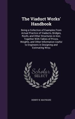 The Viaduct Works' Handbook: Being a Collection of Examples From Actual Practice of Viaducts, Bridges, Roofs, and Other Structures in Iron; Togethe by Maynard, Henry N.
