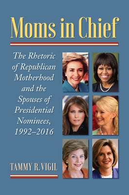 Moms in Chief: The Rhetoric of Republican Motherhood and the Spouses of Presidential Nominees, 1992-2016 by Vigil, Tammy R.