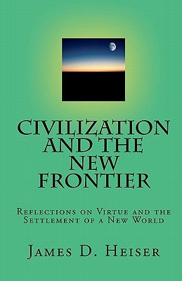 Civilization and the New Frontier: Reflections on Virtue and the Settlement of a New World by Heiser, James D.