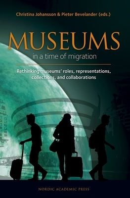 Museums in a Time of Migration: Rethinking Museum's Roles, Representations, Collections, and Collaborations by Bevelander, Pieter
