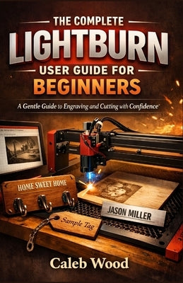 The Complete Lightburn User Guide for Beginners: A Gentle Guide to Engraving and Cutting with Confidence by Wood, Caleb