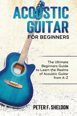 Acoustic Guitar for Beginners: The Ultimate Beginner's Guide to Learn the Realms of Acoustic Guitar from A-Z by Sheldon, Peter F.