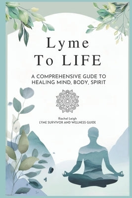 Lyme to Life: A Comprehensive Guide to Healing Mind, Body, Spirit by Leigh, Rachel