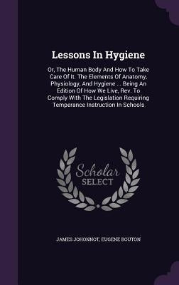 Lessons in Hygiene: Or, the Human Body and How to Take Care of It. the Elements of Anatomy, Physiology, and Hygiene ... Being an Edition o by Johonnot, James