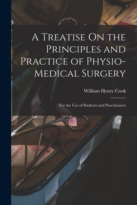 A Treatise On the Principles and Practice of Physio-Medical Surgery: For the Use of Students and Practitioners by Cook, William Henry