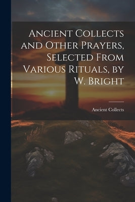 Ancient Collects and Other Prayers, Selected From Various Rituals, by W. Bright by Collects, Ancient