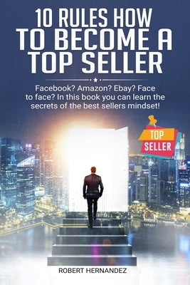 10 Rules How To Become a Top Seller: Facebook? Amazon? eBay? Face-to-Face? In this book you can learn the Secrets of the Bestsellers Mindset by Hernandez, Robert