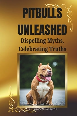 Pitbulls Unleashed: Dispelling Myths, Celebrating Truths: The Truth Behind the Breed and Why They Deserve a Second Chance by Richards, H. Elizabeth