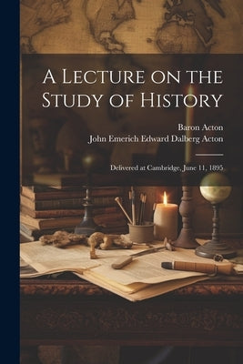 A Lecture on the Study of History: Delivered at Cambridge, June 11, 1895 by Acton, John Emerich Edward Dalberg