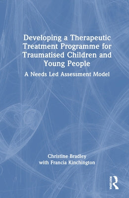 Developing a Therapeutic Treatment Programme for Traumatised Children and Young People: A Needs Led Assessment Model by Bradley, Christine