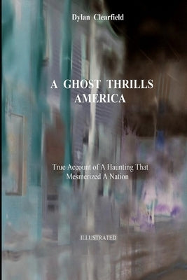 A Ghost Thrills America: True Account of a Haunting that Mesmerized a Nation by Clearfield, Dylan
