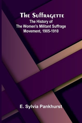 The Suffragette: The History of the Women's Militant Suffrage Movement, 1905-1910 by Sylvia Pankhurst, E.
