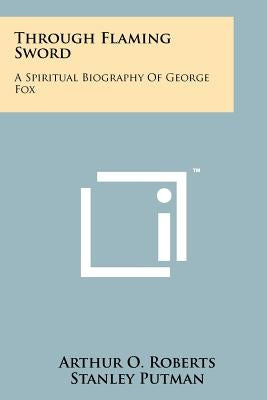 Through Flaming Sword: A Spiritual Biography of George Fox by Roberts, Arthur O.