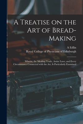 A Treatise on the Art of Bread-making: Wherin, the Mealing Trade, Assize Laws, and Every Circumstance Connected With the Art, is Particularly Examined by Edlin, A. (Abraham)