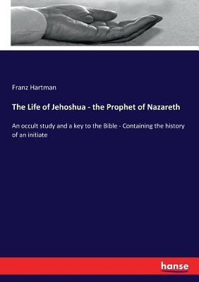 The Life of Jehoshua - the Prophet of Nazareth: An occult study and a key to the Bible - Containing the history of an initiate by Hartman, Franz