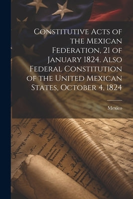 Constitutive Acts of the Mexican Federation, 21 of January 1824. Also Federal Constitution of the United Mexican States, October 4, 1824 by Mexico
