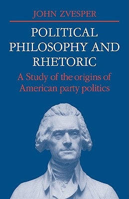 Political Philosophy and Rhetoric: A Study of the Origins of American Party Politics by Zvesper, John