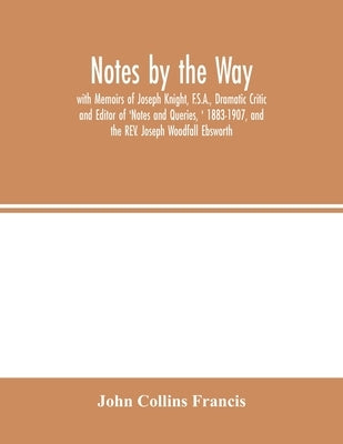 Notes by the Way. with Memoirs of Joseph Knight, F.S.A., Dramatic Critic and Editor of 'Notes and Queries, ' 1883-1907, and the REV. Joseph Woodfall E by Collins Francis, John