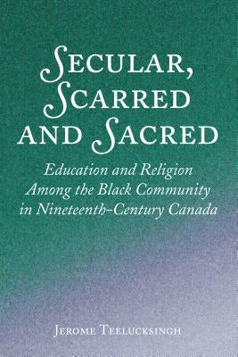 Secular, Scarred and Sacred: Education and Religion Among the Black Community in Nineteenth-Century Canada by Teelucksingh, Jerome