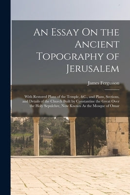 An Essay On the Ancient Topography of Jerusalem: With Restored Plans of the Temple, &C., and Plans, Sections, and Details of the Church Built by Const by Fergusson, James
