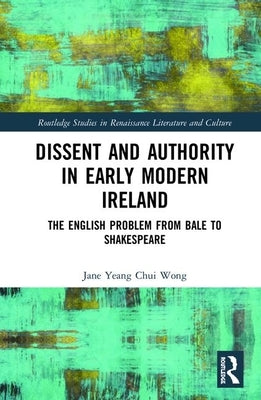 Dissent and Authority in Early Modern Ireland: The English Problem from Bale to Shakespeare by Wong, Jane