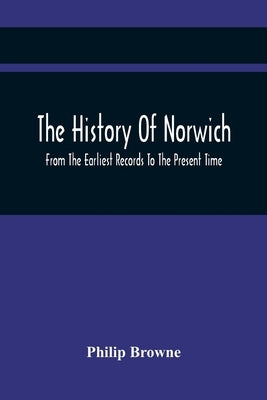 The History Of Norwich, From The Earliest Records To The Present Time by Browne, Philip