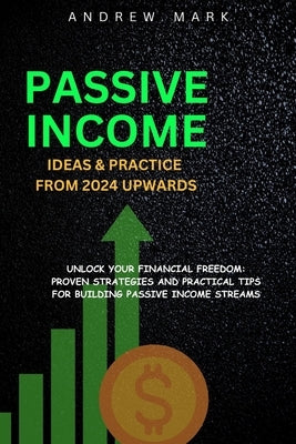 Passive Income Ideas and Practice from 2024 Upwards: Unlock Your Financial Freedom: Proven Strategies and Practical Tips For Building Passive Income S by Mark, Andrew