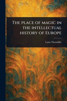 The Place of Magic in the Intellectual History of Europe by Thorndike, Lynn