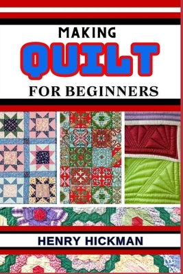 Making Quilt for Beginners: Practical Knowledge Guide On Skills, Techniques And Pattern To Understand, Master & Explore The Process Of Quilt Makin by Hickman, Henry
