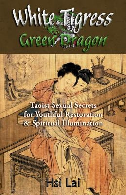White Tigress Green Dragon: Taoist Sexual Secrets for Youthful Restoration and Spiritual Illumination by Lai, Hsi