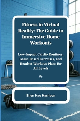 Fitness in Virtual Reality: The Guide to Immersive Home Workouts: Low-Impact Cardio Routines, Game-Based Exercises, and Headset Workout Plans for All by Harrison, Shen Hao