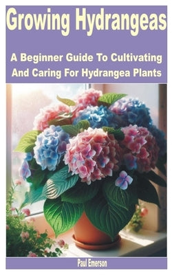 Growing Hydrangeas: A Beginner Guide to Cultivating and Caring for Hydrangea Plants by Emerson, Paul