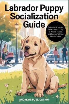 Labrador Puppy Socialization Guide: Essential Strategies to Expose Your Dog to People, Places, and Sounds Without Fear or Stress by Publication, Andrews