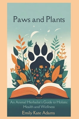 Paws and Plants: An Animal Herbalist's Guide to Holistic Health and Wellness by Adams, Emily