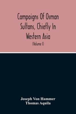 Campaigns Of Osman Sultans, Chiefly In Western Asia: From Bayezyd Ildirim To The Death Of Murad The Fourth (1389-1640) (Volume I) by Von Hammer, Joseph