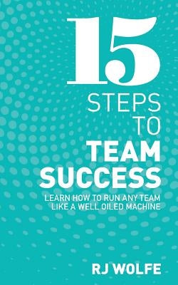 15 Steps to Team Success: Learn How to Run Any Team Like a Well-Oiled Machine by Wolfe, Rj