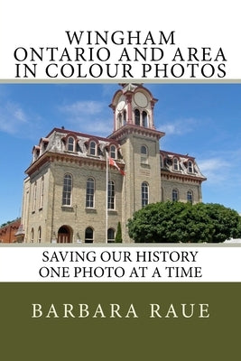 Wingham Ontario and Area in Colour Photos: Saving Our History One Photo at a Time by Raue, Barbara
