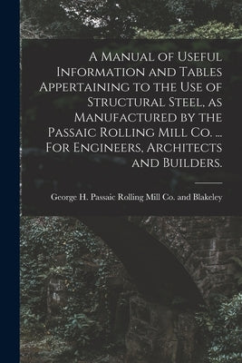 A Manual of Useful Information and Tables Appertaining to the use of Structural Steel, as Manufactured by the Passaic Rolling Mill Co. ... For Enginee by Passaic Rolling Mill Co and Blakeley
