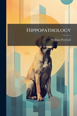 Hippopathology: A Systematic Treatise on the Disorders and Lamenesses of the Horse, With Their Most Approved Methods of Cure; Embracing the Doctrines by Percivall, William