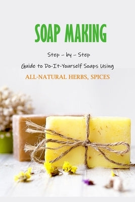 Soap Making: Step - by - Step Guide to Do-It-Yourself Soaps Using All-Natural Herbs, Spices: Natural Soap Making For Beginners by Myers, James