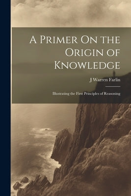A Primer On the Origin of Knowledge: Illustrating the First Principles of Reasoning by Farlin, J. Warren