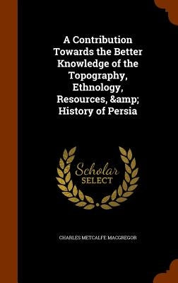 A Contribution Towards the Better Knowledge of the Topography, Ethnology, Resources, & History of Persia by MacGregor, Charles Metcalfe