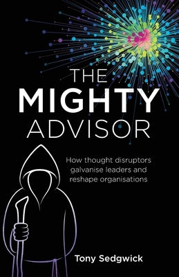 The Mighty Advisor: How Thought Disruptors Galvanise Leaders and Reshape Organisations by Sedgwick, Tony