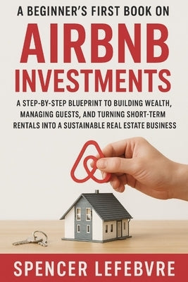A Beginner's First Book on AIRBNB Investments: A Step-by-Step Blueprint to Building Wealth, Managing Guests, and Turning Short-Term Rentals into a Sus by Lefebvre, Spencer