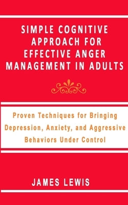Simple Cognitive Approach for Effective Anger Management in Adults: Proven Techniques For Bringing Depression, Anxiety, and Aggressive Behaviors Under by Lewis, James