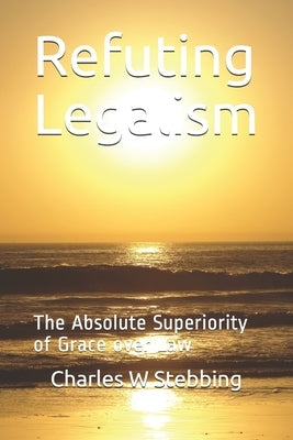 Refuting Legalism: The Absolute Superiority of Grace over Law by Stebbing, Charles W.
