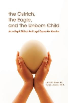 The Ostrich, the Eagle, and the Unborn Child: An In-depth Biblical and Legal Expose on Abortion by Brown Th M., Taylor J.